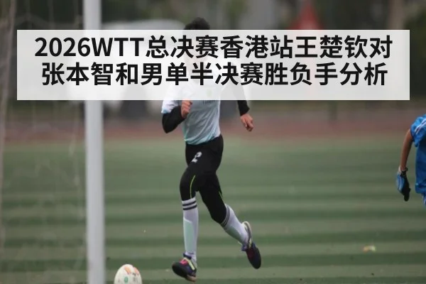 2026WTT总决赛香港站王楚钦对张本智和男单半决赛胜负手分析（kaiyun）
