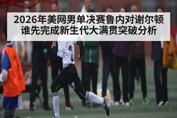 2026年美网男单决赛鲁内对谢尔顿谁先完成新生代大满贯突破分析（kaiyun）